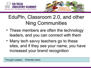 EduPln, Classroom 2.0, and other
         Ning Communities
• These members are often the technology
  leaders, and you can connect with them
• Many tech savvy teachers go to these
  sites, and if they see your name, you have
  increased your brand recognition

Thought Leaders   Potential Users
 