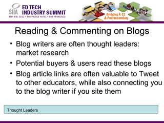 Reading & Commenting on Blogs
 • Blog writers are often thought leaders:
   market research
 • Potential buyers & users read these blogs
 • Blog article links are often valuable to Tweet
   to other educators, while also connecting you
   to the blog writer if you site them

Thought Leaders
 