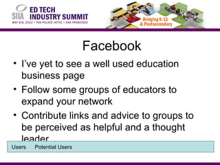 Facebook
• I’ve yet to see a well used education
  business page
• Follow some groups of educators to
  expand your network
• Contribute links and advice to groups to
  be perceived as helpful and a thought
  leader
Users   Potential Users
 