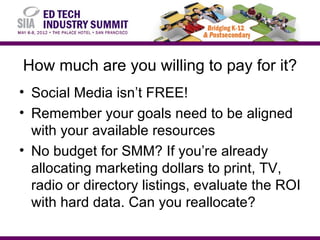 How much are you willing to pay for it?
• Social Media isn’t FREE!
• Remember your goals need to be aligned
  with your available resources
• No budget for SMM? If you’re already
  allocating marketing dollars to print, TV,
  radio or directory listings, evaluate the ROI
  with hard data. Can you reallocate?
 