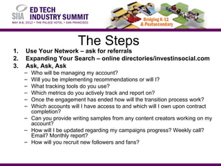The Steps
1.   Use Your Network – ask for referrals
2.   Expanding Your Search – online directories/investinsocial.com
3.   Ask, Ask, Ask
     – Who will be managing my account?
     – Will you be implementing recommendations or will I?
     – What tracking tools do you use?
     – Which metrics do you actively track and report on?
     – Once the engagement has ended how will the transition process work?
     – Which accounts will I have access to and which will I own upon contract
       completion?
     – Can you provide writing samples from any content creators working on my
       account?
     – How will I be updated regarding my campaigns progress? Weekly call?
       Email? Monthly report?
     – How will you recruit new followers and fans?
 