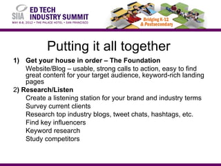 Putting it all together
1) Get your house in order – The Foundation
    Website/Blog – usable, strong calls to action, easy to find
    great content for your target audience, keyword-rich landing
    pages
2) Research/Listen
    Create a listening station for your brand and industry terms
    Survey current clients
    Research top industry blogs, tweet chats, hashtags, etc.
    Find key influencers
    Keyword research
    Study competitors
 