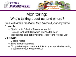 Monitoring:
     Who’s talking about us, and where?
Start with brand mentions, then build out your keywords.
Example:
   – Started with Follett = Too many results!
   – Revised to “Follett Software” and “Follett-ken”
   – Misspellings and abbreviations: “Follet” and “Follett Lib”
Do it with:
   – Google Alerts
   – Save Twitter Searches
   – Did you know you can track links to your website by saving
     a search on your website URL?
 