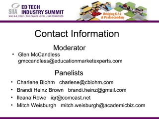 Contact Information
                 Moderator
• Glen McCandless
  gmccandless@educationmarketexperts.com

                 Panelists
•   Charlene Blohm charlene@cblohm.com
•   Brandi Heinz Brown brandi.heinz@gmail.com
•   Ileana Rowe iqr@comcast.net
•   Mitch Weisburgh mitch.weisburgh@academicbiz.com
 