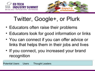 Twitter, Google+, or Plurk
  • Educators often raise their problems
  • Educators look for good information or links
  • You can connect if you can offer advice or
    links that helps them in their jobs and lives
  • If you connect, you increased your brand
    recognition
Potential Users   Users   Thought Leaders
 