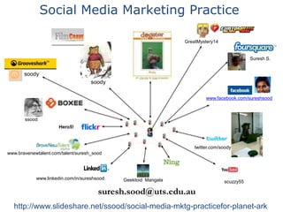 Social Media Marketing Practice GreatMystery14 Suresh S. soody soody www.facebook.com/sureshsood ssood Hero5! twitter.com/soody www.bravenewtalent.com/talent/suresh_sood www.linkedin.com/in/sureshsood GeektoidMangala scuzzy55 suresh.sood@uts.edu.au http://www.slideshare.net/ssood/social-media-mktg-practicefor-planet-ark 