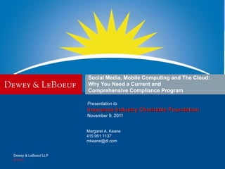 Social Media, Mobile Computing and The Cloud:
                      Why You Need a Current and
                      Comprehensive Compliance Program

                      Presentation to
                      Insurance Industry Charitable Foundation
                      November 9, 2011


                      Margaret A. Keane
                      415 951 1137
                      mkeane@dl.com


Dewey & LeBoeuf LLP
dl.com
 