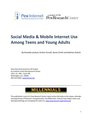  
 

 

Social Media & Mobile Internet Use 
Among Teens and Young Adults  
 
 
               By Amanda Lenhart, Kristen Purcell, Aaron Smith and Kathryn Zickuhr 
 
 
 
 
 
 
 
Pew Internet & American Life Project 
An initiative of the Pew Research Center 
1615 L St., NW – Suite 700 
Washington, D.C. 20036 
202‐419‐4500 | pewinternet.org 
 

 




This publication is part of a Pew Research Center report series that looks at the values, attitudes 
and experiences of America’s next generation: the Millennials. Find out how today’s teens and 
twentysomethings are reshaping the nation at: www.pewresearch.org/millennials 




                                                                                                    1 
 
 