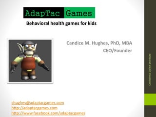 Candice M. Hughes, PhD, MBA 
CEO/Founder 
AdapTac Games 
Behavioral health games for kids 
Confidential Do Not Distribute 
chughes@adaptacgames.com 
http://adaptacgames.com 
http://www.facebook.com/adaptacgames 
 