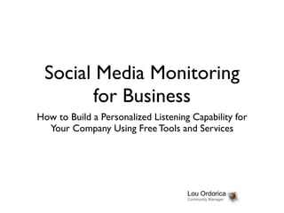 Social Media Monitoring
       for Business
How to Build a Personalized Listening Capability for
  Your Company Using Free Tools and Services




                                     Lou Ordorica
                                     Community Manager
 
