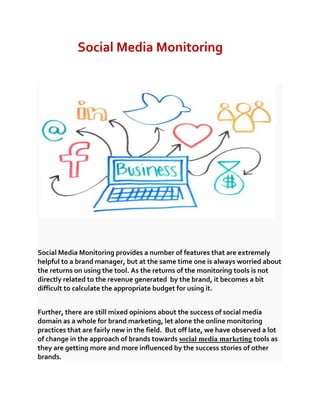 Social Media Monitoring

Social Media Monitoring provides a number of features that are extremely
helpful to a brand manager, but at the same time one is always worried about
the returns on using the tool. As the returns of the monitoring tools is not
directly related to the revenue generated by the brand, it becomes a bit
difficult to calculate the appropriate budget for using it.
Further, there are still mixed opinions about the success of social media
domain as a whole for brand marketing, let alone the online monitoring
practices that are fairly new in the field. But off late, we have observed a lot
of change in the approach of brands towards social media marketing tools as
they are getting more and more influenced by the success stories of other
brands.

 