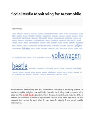 Social Media Monitoring for Automobile
Social Media Monitoring for the automobile industry is enabling brands to
derive valuable insights that will help them in marketing their products with
ease on the social media domain. Many known brands have subjected their
brands to the tools of monitoring and the results have been splendid. In this
respect this sector is such that it can benefit largely from social media
monitoring.
 