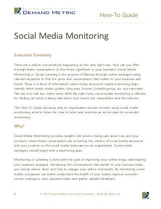 How-To Guide


Social Media Monitoring
Executive Summary

There are a million conversations happening on the web right now. How can you filter
through these conversations to find those significant to your business? Social Media
Monitoring or Social Listening is the process of filtering through online messages using
relevant keywords to find the posts and conversations that matter to your business and
brand. There is a flood of information online today and social media monitoring helps
identify which tweet, status update, blog post, forums, LinkedIn group, etc. are important.
The key is to talk less, listen more. With the right tools, social media monitoring is effective
for finding out what is being said about your brand, the competition and the industry.


This How-To Guide discusses why an organization should consider using social media
monitoring, what to listen for, how to listen and provides an action plan for successful
monitoring.


Why?

Social Media Monitoring provides insights into what is being said about you and your
products, where these conversations are occurring, the volume of social media discussion
and your position on the social media landscape as an organization. Social media
strategies should begin with a monitoring plan.


Monitoring or Listening is done with the goal of improving your online image and keeping
your audience engaged. Harnessing the conversations that matter to your business helps
you decide where, when and how to engage your online community. By monitoring social
media, companies can better understand the health of your brand, improve customer
service, manage a crisis, generate leads and gather valuable feedback.



1                  © 2012 Demand Metric Research Corporation. All Rights Reserved.
 
