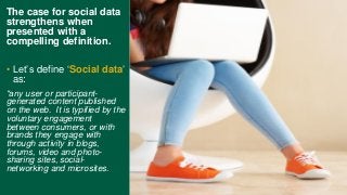 The case for social data
strengthens when
presented with a
compelling definition.
• Let’s define ‘Social data’
as:
“any user or participant-
generated content published
on the web. It is typified by the
voluntary engagement
between consumers, or with
brands they engage with
through activity in blogs,
forums, video and photo-
sharing sites, social-
networking and microsites.
 