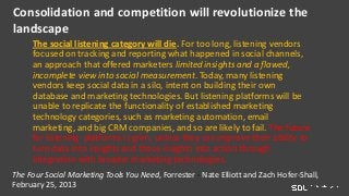 Consolidation and competition will revolutionize the
landscape
The social listening category will die. For too long, listening vendors
focused on tracking and reporting what happened in social channels,
an approach that offered marketers limited insights and a flawed,
incomplete view into social measurement. Today, many listening
vendors keep social data in a silo, intent on building their own
database and marketing technologies. But listening platforms will be
unable to replicate the functionality of established marketing
technology categories, such as marketing automation, email
marketing, and big CRM companies, and so are likely to fail. The future
for listening platforms is grim, unless they can improve their ability to
turn data into insights and those insights into action through
integration with broader marketing technologies.
The Four Social Marketing Tools You Need, Forrester - Nate Elliott and Zach Hofer-Shall,
February 25, 2013
 