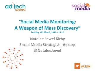 “Social Media Monitoring:
A Weapon of Mass Discovery”
        Tuesday 12th March, 2013 – 15:10


        Natalee-Jewel Kirby
  Social Media Strategist - Adcorp
          @NataleeJewel


                                           #ATSM
 