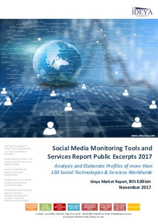 Analysis and Elaborate Profiles of more than
150 Social Technologies & Services Worldwide
Ideya Market Report, 8th Edition
November 2017
Contact: Luisa Milic, Director, Ideya Ltd.  tel.: +44 (0)789 1166 897  Email: lmilic@ideya.eu.com
 Company Website: http://ideya.eu.com
Social Media Monitoring Tools and
Services Report Public Excerpts 2017
www.ideya.eu.com
EXTENSIVE COVERAGE OF
SOCIAL TOOLS AND SERVICES ―
173 TOOLS AND SERVICES
FEATURED
SMM CONCEPTS, PRODUCT USE
CASES, INDUSTRY FOCUS, AND
MARKET TRENDS
PRODUCT COMPARISON,
PRICING AND CLIENT
INFORMATION
DESCRIPTION OF KEY PRODUCT
FEATURES TO AID YOU IN
SELECTON PROCESS
PARTNERSHIPS MAPPING AND
VENDOR’S CONTACT
INFORMATION INCLUDING
ADDRESS, TELEPHONE,
EXECUTIVE NAMES, EMAILS
SOCIAL MEDIA
MONITORING
TOOLS
SOCIAL
LISTENING
PLATFORMS
SOCIAL
INTELLIGENCE
TOOLS
SOCIAL MEDIA
ANALYTICS
SOCIAL MEDIA
MANAGEMENT
TOOLS
SOCIAL MEDIA
MARKETING
TOOLS
SOCIAL MEDIA
CUSTOMER
CARE TOOLS
SOCIAL SUITES
 