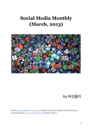 Social Media Monthly
             (March, 2013)




                                                          by 버섯돌이


본 리포트는 ‘실시간 소셜웹(Real-time Social Web)’에 업데이트되는 소셜미디어 트렌드를 한 달 단위로 요약한 것입니다.
리포트 관련 궁금한 점은 mushman1970@gmail.com 으로 문의주시기 바랍니다.




                                                                              1
 