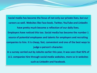 Social media has become the focus of not only our private lives, but our
 careers as well. Websites like Face book, Twitter, YouTube and LinkedIn
         have pretty much become a reflection of our daily lives.
 Employers have noticed this too. Social media has become the number 1
 source of potential employees and talents for employers and recruiting
companies to hire. It is cheap, fast, convenient and one of the best ways to
                        judge a person’s character.
In a survey carried out by Jobvite earlier this year, it was seen that 92% of
 U.S. companies hire through social media websites, more so in websites
                      such as LinkedIn and Facebook.
 