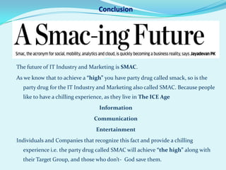 Conclusion




The future of IT Industry and Marketing is SMAC.
As we know that to achieve a “high” you have party drug called smack, so is the
  party drug for the IT Industry and Marketing also called SMAC. Because people
  like to have a chilling experience, as they live in The ICE Age
                                  Information
                                Communication
                                 Entertainment
Individuals and Companies that recognize this fact and provide a chilling
  experience i.e. the party drug called SMAC will achieve “the high” along with
  their Target Group, and those who don’t- God save them.
 