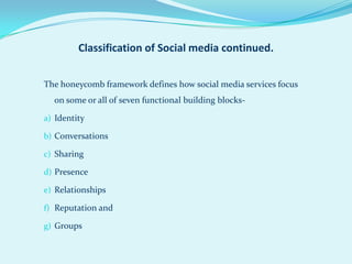 Classification of Social media continued.


The honeycomb framework defines how social media services focus
  on some or all of seven functional building blocks-

a) Identity

b) Conversations

c) Sharing

d) Presence

e) Relationships

f) Reputation and

g) Groups
 