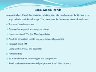 Social Media Trends
Companies have found that social networking sites like Facebook and Twitter are great
   ways to build their brand image. The major uses for businesses in social media are:

a) To create brand awareness

b) As an online reputation management tool

c) Engagement and Word of Mouth publicity

d) As a lead generation tool to intercept potential prospects

e) Research and CRM

f) Complaint redressal and Feedback

g) For recruiting

h) To learn about new technologies and competitors

i) Small businesses use extensively to promote & sell their products
 