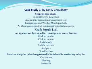 Case Study 1- By Sanjiv Choudhary
                            Scope of case study-
                          To create brand awareness
                  As an online reputation management tool
                  Engagement and Word of Mouth publicity
          As a lead generation tool to intercept potential prospects.
                           Kraft Foods Ltd.
       An application developed for smart phone users- Covers:
                              Brick an mortar
                              Click an mortar
                               Social media
                              Mobile Internet
                                 Analytics
                              Cloud Services
Based on the principles that govern the Social media marketing today i.e.
                                Co-creation
                                  Sharing
                                 Monetize
 