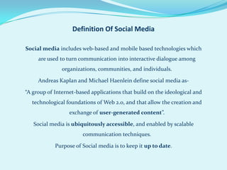 Definition Of Social Media

Social media includes web-based and mobile based technologies which
     are used to turn communication into interactive dialogue among
               organizations, communities, and individuals.

     Andreas Kaplan and Michael Haenlein define social media as-

“A group of Internet-based applications that build on the ideological and
  technological foundations of Web 2.0, and that allow the creation and
                  exchange of user-generated content”.

   Social media is ubiquitously accessible, and enabled by scalable
                       communication techniques.

            Purpose of Social media is to keep it up to date.
 