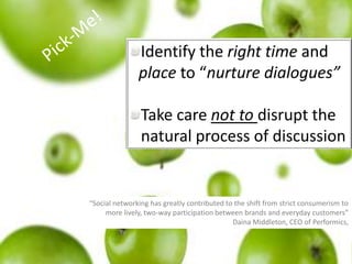  Pick-Me!Identify the right time and place to “nurture dialogues”Take care not to disrupt the natural process of discussion “Social networking has greatly contributed to the shift from strict consumerism to more lively, two-way participation between brands and everyday customers” Daina Middleton, CEO of Performics,
