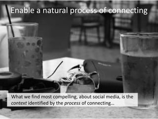 Enable a natural process of connecting	What we find most compelling, about social media, is the context identified by the process of connecting… 