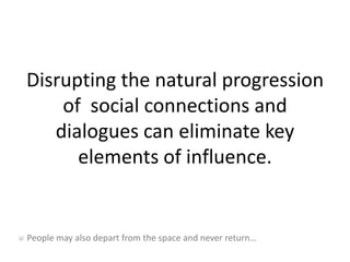 Disrupting the natural progression of  social connections and dialogues can eliminate key elements of influence. People may also depart from the space and never return… 