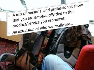 A mix of personal and professional; show that you are emotionally tied to the product/service you represent An extension of who we really are…