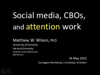 Matthew W. Wilson, PhD
University of Kentucky
Harvard University
matthew.w.wilson@uky.edu
@wilsonism
14 May 2013
Contagion Workshop | University of Exeter
Social media, CBOs,
and attention work
 
