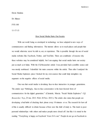 Hankins 1
Devin Hankins
Dr. Blanco
FYS 100
11-17-15
How Social Media Hurts Our Society
With our world being so enveloped in technology we have adapted to new ways of
communication and finding information. The internet allows us to reach places and people that
we would otherwise never be talk to, see, or experience. This is possible through the use of social
media websites like Facebook, Twitter, and YouTube. There are a multitude of reasons why
these websites may be considered helpful, but I am arguing that social media hurts our society
just as much as it helps. With the CQ Researcher article I was provided had a credible source and
was mostly nonbiased. I identified the main concerns within the article. Then after I analyzed the
Social Media Explosion piece I looked for my own sources that could help strengthen my
argument on the negative effects of social media.
One was that social media is devaluing face-to-face interaction in younger generations.
The article says “Strikingly, face-to-face conversation is the least favored form of
communication for the digital generation.” (Clemmitt, Marcia. "Social Media Explosion." CQ
Researcher. N.p., 25 Jan. 2013. Web. 20 Nov. 2015.). The article also states that people are
developing a bad habit of checking their phone every 10 minutes or so. The research for how all
of this is usually difficult to obtain because of how new this field of study is. This leads to poor
personal relationships with others and makes people more closed off. Just like it is stated in the
reading “’Everything is happy on Facebook’ Even if it’s not.” People do not go on Facebook to
 
