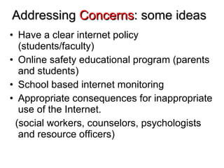Addressing  Concerns : some ideas Have a clear internet policy (students/faculty) Online safety educational program (parents and students) School based internet monitoring Appropriate consequences for inappropriate use of the Internet. (social workers, counselors, psychologists and resource officers) 