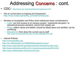 Addressing  Concerns  : cont. CDC-  http://www. cdc . ncipc/dvp/electronicagression . htm Info on current laws on bullying and harassment.  http://www.nasbe.org/healthy_schools/hs/index.php Develop an Acceptable Use Policy which addresses these considerations: Legal-  can limit access to on campus access, “substantial disruption” to educational process standard, cannot limit outside use Policy - reflect values and beliefs, should be talked about and clarified, can be conflicting. Educational-  think about the current use by staff   http://www.principalspartnership.com/SocialMediaAUP.pdf Internet Policies http://connectsafely.org http://ww.allfacebook.com/2009/02/facebook-privacy/ http://www.ongurdonline.gov/topics/social-networking-sites.aspx http://www.educationworld.com/a_issues/issues/issues423.shtml   http://www.safeschools.info/resources.php 