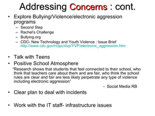 Addressing  Concerns  : cont. Explore Bullying/Violence/electronic aggression programs Second Step Rachel’s Challenge Bullying.org CDC- New Technology and Youth Violence : Issue Brief  http://www.cdc.gov/ncipc/dvp/YVP/electronic_aggression.htm Talk with Teens Positive School Atmosphere “ Research shows that students that feel connected to their school, who think that teachers care about them and are fair, who think the school rules are clear and fair are less likely perpetrate any type of violence including electronic aggression”   -  Social Media RB Clear plan to deal with incidents Work with the IT staff- infrastructure issues 