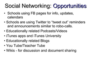 Social Networking:  Opportunities Schools using FB pages for info, updates, calendars •  Schools are using Twitter to “tweet out” reminders and announcements similar to robo-calls. •  Educationally related Podcasts/Videos •  iTunes apps and iTunes University •  Educationally related Blogs •  You Tube/Teacher Tube •  Wikis - for discussion and document sharing 