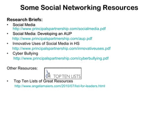 Some Social Networking Resources Research Briefs: Social Media  http://www.principalspartnership.com/socialmedia.pdf Social Media: Developing an AUP http://www.principalspartmership.com/aup.pdf •  Innovative Uses of Social Media in HS http://www.principalspartnership.com/innovativeuses.pdf •  Cyber Bullying http://www.principalspartnership.com/cyberbullying.pdf Other Resources: •  Top Ten Lists of Great Resources http://www.angelamaiers.com/2010/07/list-for-leaders.html 
