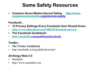 Some Safety Resources Common Sense Media  In ternet Safety  http://www. commonsensemedia .org/internet-safety Facebook.. 10 Privacy Settings Every Facebook User Should Know http://www. allfacebook .com/2009/02/facebook-privacy/ The Facebook Guidebook http: //mashable .com/guidebook/facebook/ Twitter.. The Twitter Guidebook http://mashable.com/guidebook/twitter/ All things Web 2.0 Mashable http://www.mashable.com 