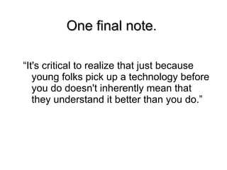 One final note . “It's critical to realize that just because young folks pick up a technology before you do doesn't inherently mean that they understand it better than you do.” 