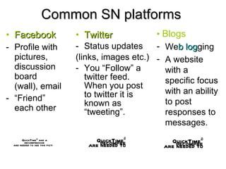 Common SN platforms Facebook Profile with pictures, discussion board (wall), email “ Friend” each other Twitter Status updates (links, images etc.) You “Follow” a twitter feed.  When you post to twitter it is known as “tweeting”. •   Blogs We b   log ging A website with a specific focus with an ability to post responses to messages.  
