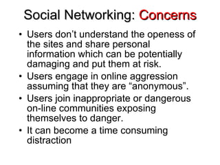 Social Networking:  Concerns Users don’t understand the openess of the sites and share personal information which can be potentially damaging and put them at risk. Users engage in online aggression assuming that they are “anonymous”. Users join inappropriate or dangerous on-line communities exposing themselves to danger. It can become a time consuming distraction 