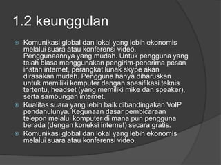 1.2 keunggulan
   Komunikasi global dan lokal yang lebih ekonomis
    melalui suara atau konferensi video.
    Penggunaannya yang mudah. Untuk pengguna yang
    telah biasa menggunakan pengirim-penerima pesan
    instan internet, perangkat lunak skype akan
    dirasakan mudah. Pengguna hanya diharuskan
    untuk memiliki komputer dengan spesifikasi teknis
    tertentu, headset (yang memiliki mike dan speaker),
    serta sambungan internet.
   Kualitas suara yang lebih baik dibandingakan VoIP
    pendahulunya. Kegunaan dasar pembicaraan
    telepon melalui komputer di mana pun pengguna
    berada (dengan koneksi internet) secara gratis.
   Komunikasi global dan lokal yang lebih ekonomis
    melalui suara atau konferensi video.
 