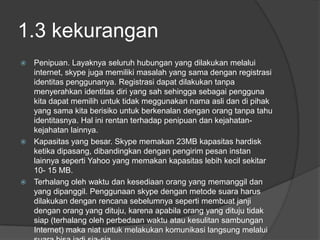 1.3 kekurangan
 Penipuan. Layaknya seluruh hubungan yang dilakukan melalui
  internet, skype juga memiliki masalah yang sama dengan registrasi
  identitas penggunanya. Registrasi dapat dilakukan tanpa
  menyerahkan identitas diri yang sah sehingga sebagai pengguna
  kita dapat memilih untuk tidak meggunakan nama asli dan di pihak
  yang sama kita berisiko untuk berkenalan dengan orang tanpa tahu
  identitasnya. Hal ini rentan terhadap penipuan dan kejahatan-
  kejahatan lainnya.
 Kapasitas yang besar. Skype memakan 23MB kapasitas hardisk
  ketika dipasang, dibandingkan dengan pengirim pesan instan
  lainnya seperti Yahoo yang memakan kapasitas lebih kecil sekitar
  10- 15 MB.
 Terhalang oleh waktu dan kesediaan orang yang memanggil dan
  yang dipanggil. Penggunaan skype dengan metode suara harus
  dilakukan dengan rencana sebelumnya seperti membuat janji
  dengan orang yang dituju, karena apabila orang yang dituju tidak
  siap (terhalang oleh perbedaan waktu atau kesulitan sambungan
  Internet) maka niat untuk melakukan komunikasi langsung melalui
 