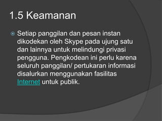 1.5 Keamanan
   Setiap panggilan dan pesan instan
    dikodekan oleh Skype pada ujung satu
    dan lainnya untuk melindungi privasi
    pengguna. Pengkodean ini perlu karena
    seluruh panggilan/ pertukaran informasi
    disalurkan menggunakan fasilitas
    Internet untuk publik.
 