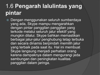 1.6 Pengarah lalulintas yang
pintar
   Dengan menggunakan seluruh sumberdaya
    yang ada, Skype mampu mengarahkan
    dengan pintar panggilan panggilan yang
    terkode melalui seluruh jalur efektif yang
    mungkin dilalui. Skype bahkan memastikan
    berbagai jalur-jalur penghubung tetap terbuka
    dan secara dinamis berpindah memilih jalur
    yang terbaik pada saat itu. Hal ini membuat
    Skype langsung menjadi perhatian orang
    karena dampaknya dalam mengurangi jeda
    sambungan dan peningkatan kualitas
    panggilan dalam jaringa.
 