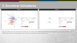 Usando o filtro de Grau de Saída / OutDegree no módulo de Twitter Social Network Analysis, é possível descobrir quais 
perfis mais ativaram e interagiram com outros através de Menções e Retweets. 
2. Encontrar Ativadores 
 