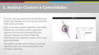 5. Analisar Clusters e Comunidades 
Clusters são agrupamentos de pessoas que estão mais ligadas em si do que ao resto da rede como um todo. 
Estas conexões podem significar que estão falando de um mesmo tema, possuem alguma característica demográfica em comum, seguem os mesmo tipos de referências e/ou possuem algum outro tipo de similaridade. 
Nas mídias sociais como Twitter, pode até significar que são uma comunidade com contatos repetidos.  