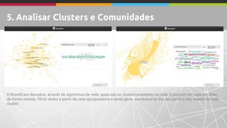 5. Analisar Clusters e Comunidades 
O BrandCare descobre, através de algoritmos de rede, quais são os clusters presentes na rede. É possível ver cada um deles 
de forma isolada, filtrar dados a partir de cada agrupamento e ainda gerar wordcloud da Bio dos perfis e dos tweets de cada 
cluster. 
 